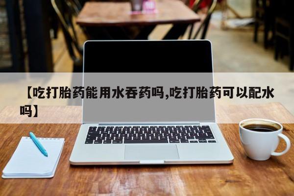 卖打胎药的医生微信号【吃打胎药能用水吞药吗,吃打胎药可以配水吗】