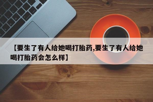 卖打胎药的医生微信号【要生了有人给她喝打胎药,要生了有人给她喝打胎药会怎么样】