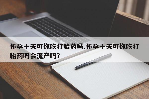 卖打胎药的医生微信号怀孕十天可你吃打胎药吗.怀孕十天可你吃打胎药吗会流产吗？