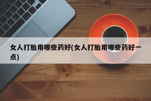 卖打胎药的医生微信号女人打胎用哪些药好(女人打胎用哪些药好一点)