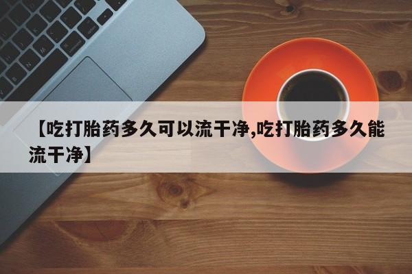 卖打胎药的医生微信号【吃打胎药多久可以流干净,吃打胎药多久能流干净】