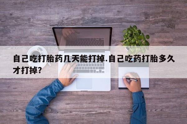 卖打胎药的医生微信号自己吃打胎药几天能打掉.自己吃药打胎多久才打掉？