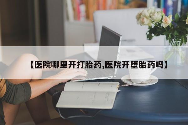 卖打胎药的医生微信号【医院哪里开打胎药,医院开堕胎药吗】