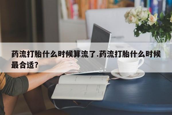 卖打胎药的医生微信号药流打胎什么时候算流了.药流打胎什么时候最合适？