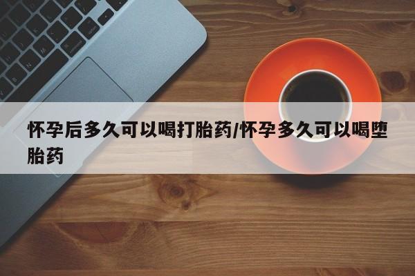 卖打胎药的医生微信号怀孕后多久可以喝打胎药/怀孕多久可以喝堕胎药