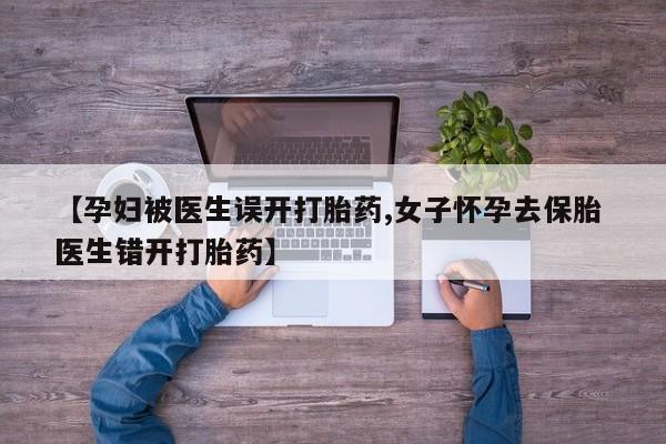 卖打胎药的医生微信号【孕妇被医生误开打胎药,女子怀孕去保胎 医生错开打胎药】