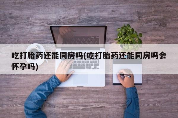 卖打胎药的医生微信号吃打胎药还能同房吗(吃打胎药还能同房吗会怀孕吗)