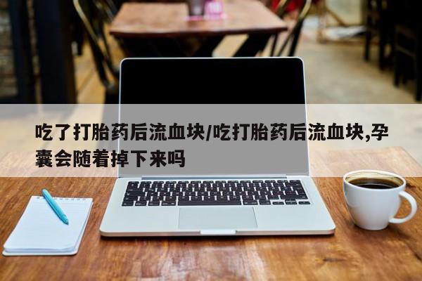 卖打胎药的医生微信号吃了打胎药后流血块/吃打胎药后流血块,孕囊会随着掉下来吗