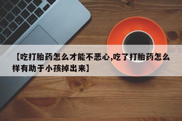 卖打胎药的医生微信号【吃打胎药怎么才能不恶心,吃了打胎药怎么样有助于小孩掉出来】