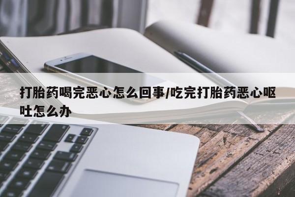 卖打胎药的医生微信号打胎药喝完恶心怎么回事/吃完打胎药恶心呕吐怎么办