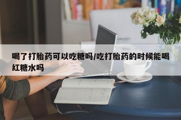 卖打胎药的医生微信号喝了打胎药可以吃糖吗/吃打胎药的时候能喝红糖水吗