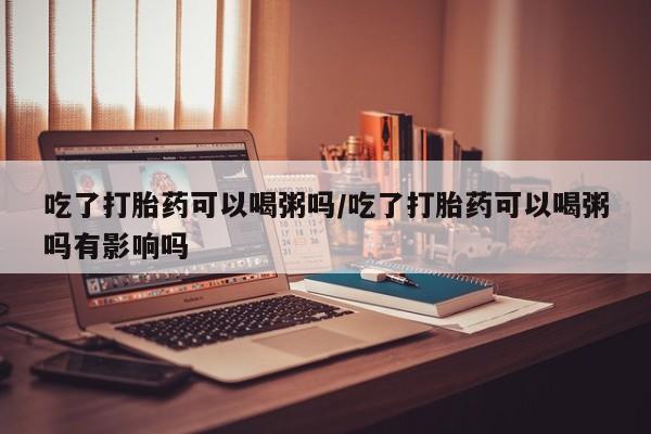 卖打胎药的医生微信号吃了打胎药可以喝粥吗/吃了打胎药可以喝粥吗有影响吗