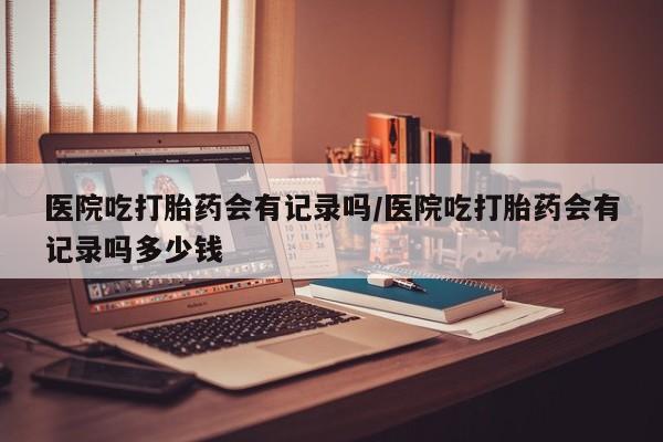 卖打胎药的医生微信号医院吃打胎药会有记录吗/医院吃打胎药会有记录吗多少钱