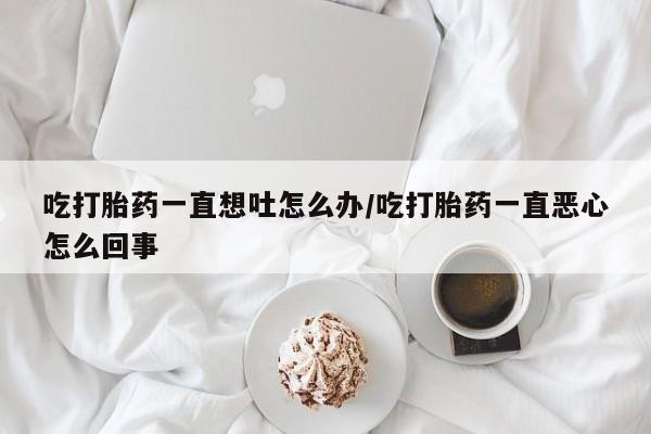 卖打胎药的医生微信号吃打胎药一直想吐怎么办/吃打胎药一直恶心怎么回事