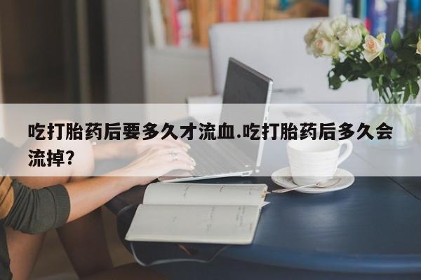 卖打胎药的医生微信号吃打胎药后要多久才流血.吃打胎药后多久会流掉？