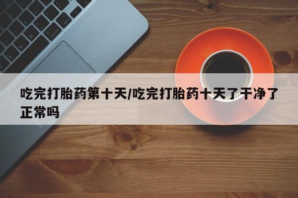 卖打胎药的医生微信号吃完打胎药第十天/吃完打胎药十天了干净了正常吗