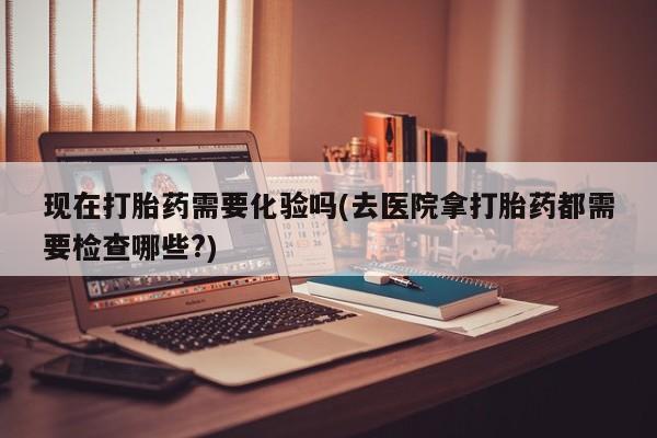 卖打胎药的医生微信号现在打胎药需要化验吗(去医院拿打胎药都需要检查哪些?)