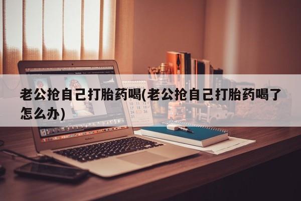 卖打胎药的医生微信号老公抢自己打胎药喝(老公抢自己打胎药喝了怎么办)
