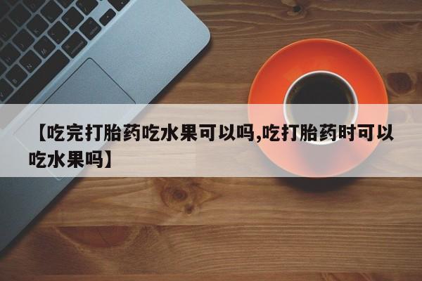 卖打胎药的医生微信号【吃完打胎药吃水果可以吗,吃打胎药时可以吃水果吗】