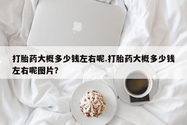 卖打胎药的医生微信号打胎药大概多少钱左右呢.打胎药大概多少钱左右呢图片？
