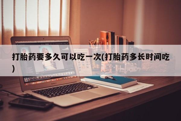 卖打胎药的医生微信号打胎药要多久可以吃一次(打胎药多长时间吃)