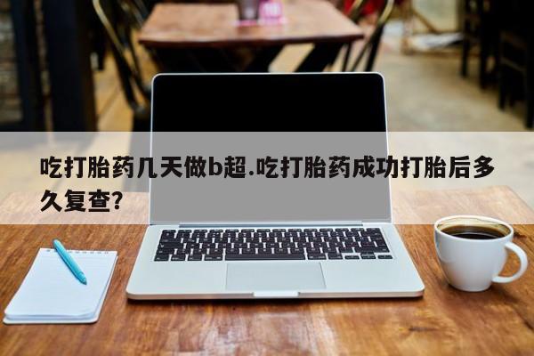 卖打胎药的医生微信号吃打胎药几天做b超.吃打胎药成功打胎后多久复查？