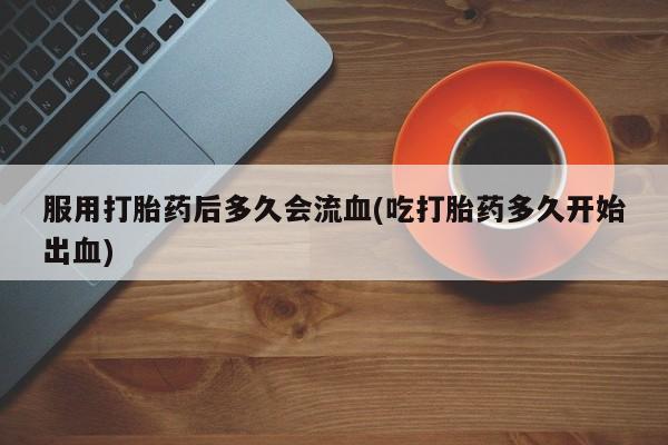 卖打胎药的医生微信号服用打胎药后多久会流血(吃打胎药多久开始出血)