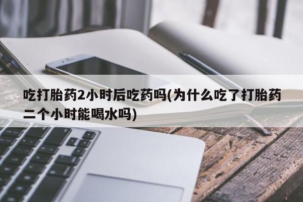 卖打胎药的医生微信号吃打胎药2小时后吃药吗(为什么吃了打胎药二个小时能喝水吗)