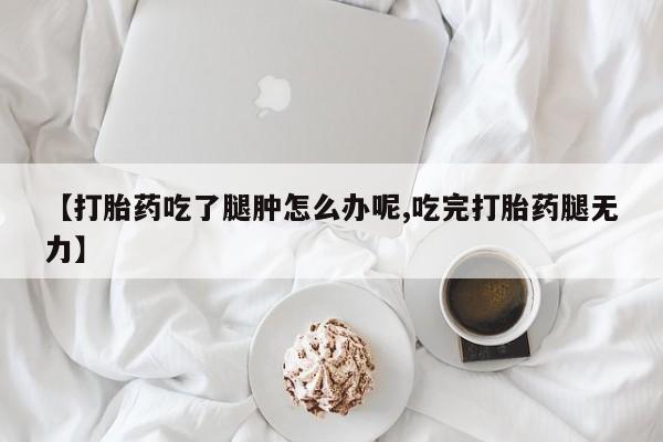 卖打胎药的医生微信号【打胎药吃了腿肿怎么办呢,吃完打胎药腿无力】