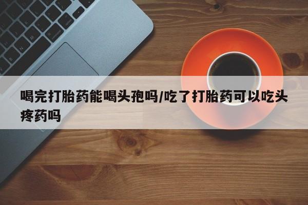卖打胎药的医生微信号喝完打胎药能喝头孢吗/吃了打胎药可以吃头疼药吗
