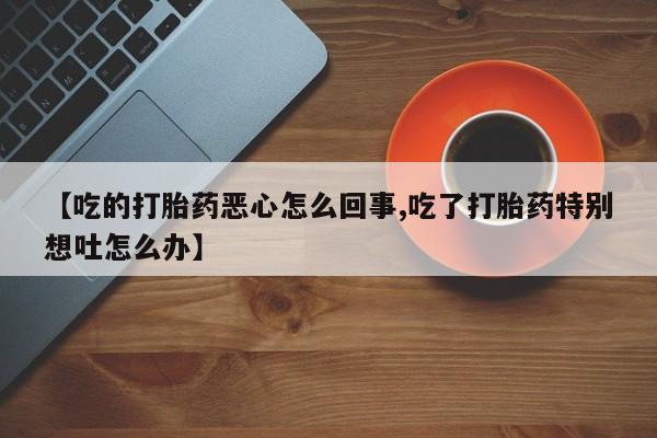 卖打胎药的医生微信号【吃的打胎药恶心怎么回事,吃了打胎药特别想吐怎么办】