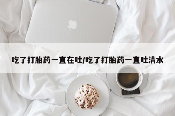 卖打胎药的医生微信号吃了打胎药一直在吐/吃了打胎药一直吐清水