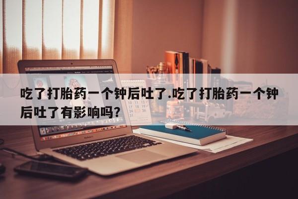卖打胎药的医生微信号吃了打胎药一个钟后吐了.吃了打胎药一个钟后吐了有影响吗？