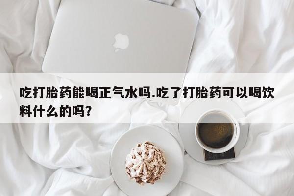 卖打胎药的医生微信号吃打胎药能喝正气水吗.吃了打胎药可以喝饮料什么的吗？