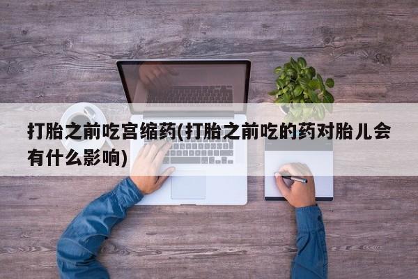 卖打胎药的医生微信号打胎之前吃宫缩药(打胎之前吃的药对胎儿会有什么影响)