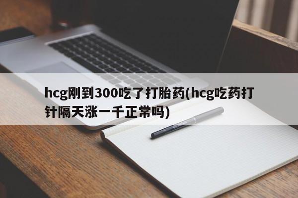 卖打胎药的医生微信号hcg刚到300吃了打胎药(hcg吃药打针隔天涨一千正常吗)