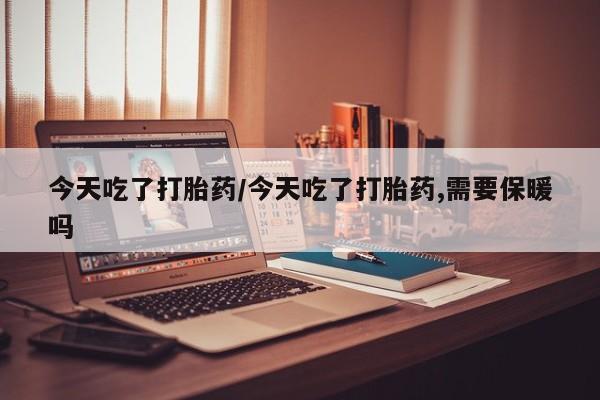卖打胎药的医生微信号今天吃了打胎药/今天吃了打胎药,需要保暖吗