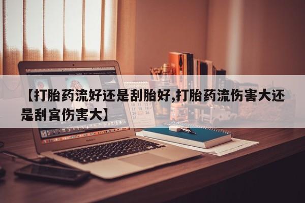 卖打胎药的医生微信号【打胎药流好还是刮胎好,打胎药流伤害大还是刮宫伤害大】