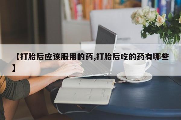 卖打胎药的医生微信号【打胎后应该服用的药,打胎后吃的药有哪些】