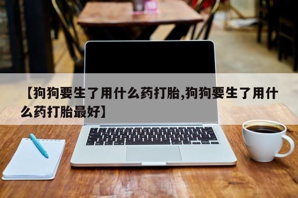 卖打胎药的医生微信号【狗狗要生了用什么药打胎,狗狗要生了用什么药打胎最好】