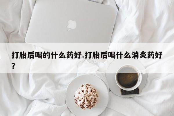 卖打胎药的医生微信号打胎后喝的什么药好.打胎后喝什么消炎药好？