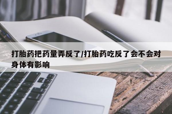 卖打胎药的医生微信号打胎药把药量弄反了/打胎药吃反了会不会对身体有影响