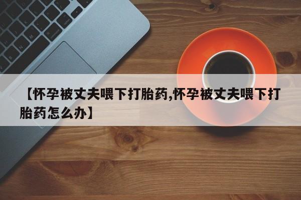 卖打胎药的医生微信号【怀孕被丈夫喂下打胎药,怀孕被丈夫喂下打胎药怎么办】