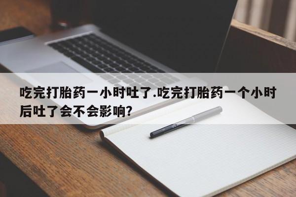 卖打胎药的医生微信号吃完打胎药一小时吐了.吃完打胎药一个小时后吐了会不会影响？