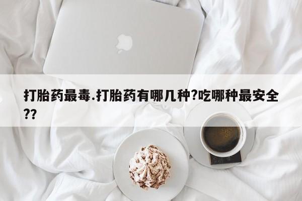 卖打胎药的医生微信号打胎药最毒.打胎药有哪几种?吃哪种最安全?？