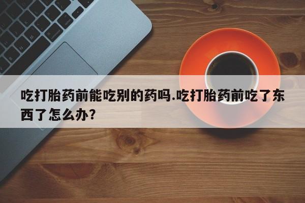 卖打胎药的医生微信号吃打胎药前能吃别的药吗.吃打胎药前吃了东西了怎么办？