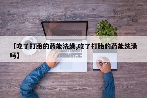 卖打胎药的医生微信号【吃了打胎的药能洗澡,吃了打胎的药能洗澡吗】