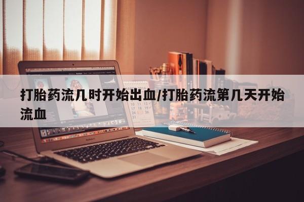卖打胎药的医生微信号打胎药流几时开始出血/打胎药流第几天开始流血