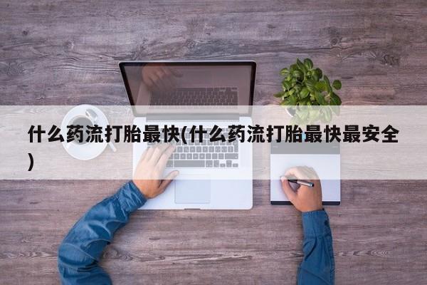 卖打胎药的医生微信号什么药流打胎最快(什么药流打胎最快最安全)
