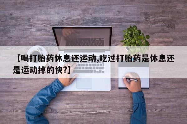 卖打胎药的医生微信号【喝打胎药休息还运动,吃过打胎药是休息还是运动掉的快?】